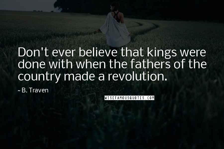 B. Traven Quotes: Don't ever believe that kings were done with when the fathers of the country made a revolution.