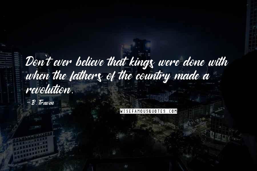 B. Traven Quotes: Don't ever believe that kings were done with when the fathers of the country made a revolution.