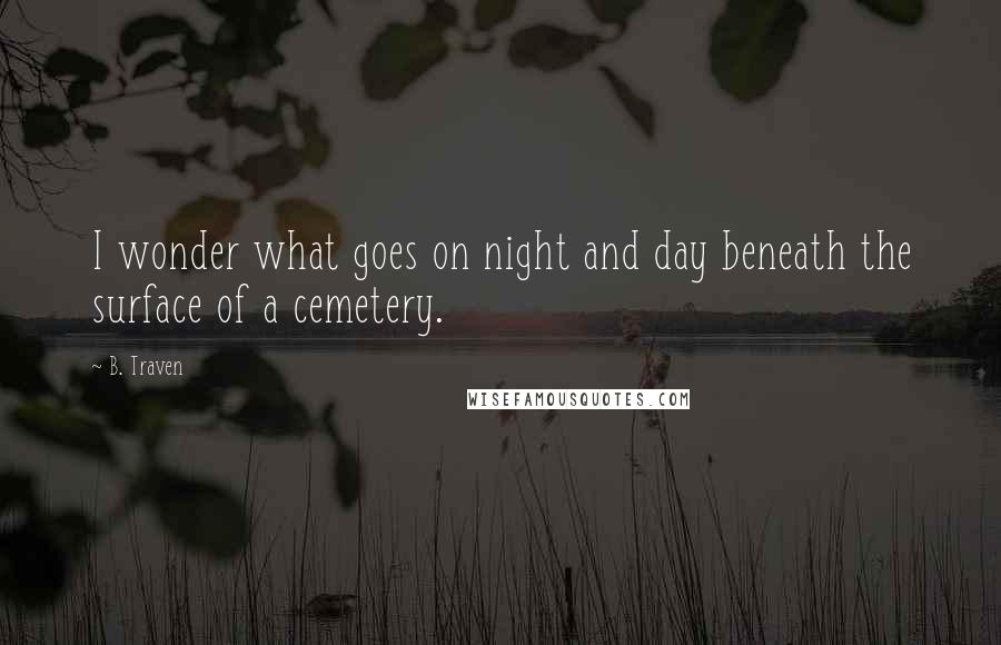 B. Traven Quotes: I wonder what goes on night and day beneath the surface of a cemetery.