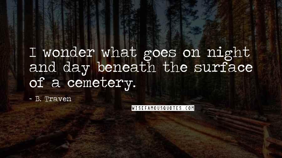 B. Traven Quotes: I wonder what goes on night and day beneath the surface of a cemetery.