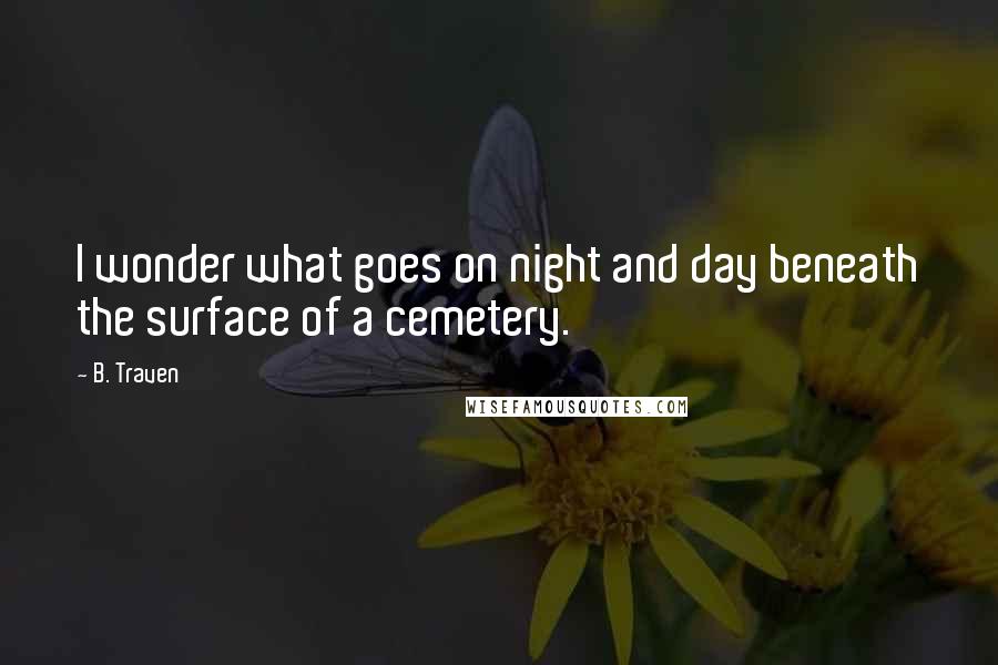 B. Traven Quotes: I wonder what goes on night and day beneath the surface of a cemetery.