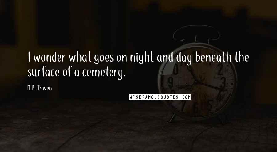 B. Traven Quotes: I wonder what goes on night and day beneath the surface of a cemetery.