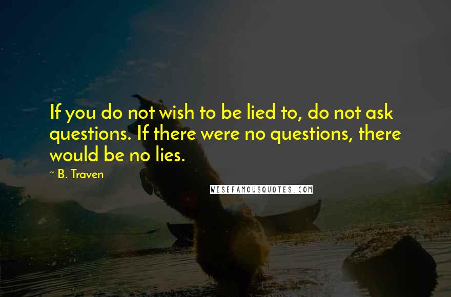 B. Traven Quotes: If you do not wish to be lied to, do not ask questions. If there were no questions, there would be no lies.