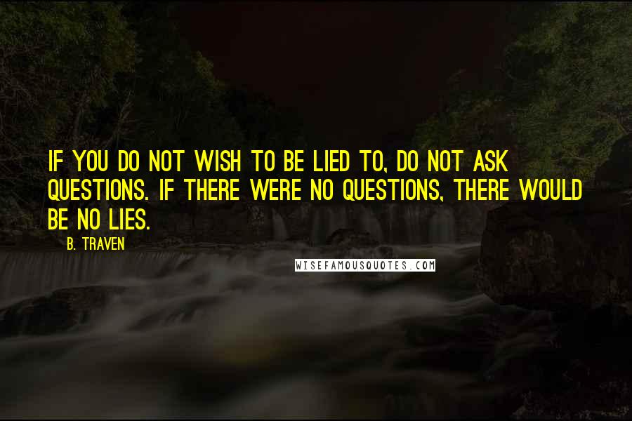 B. Traven Quotes: If you do not wish to be lied to, do not ask questions. If there were no questions, there would be no lies.