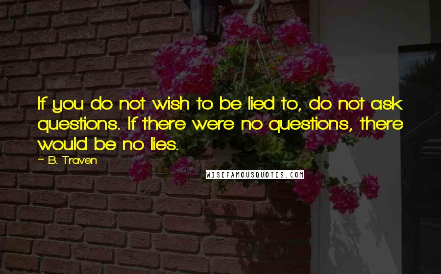 B. Traven Quotes: If you do not wish to be lied to, do not ask questions. If there were no questions, there would be no lies.