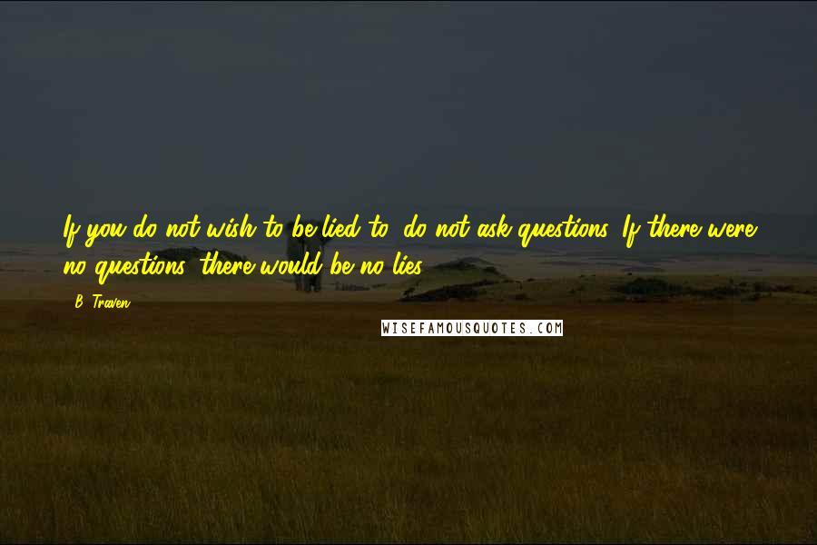 B. Traven Quotes: If you do not wish to be lied to, do not ask questions. If there were no questions, there would be no lies.