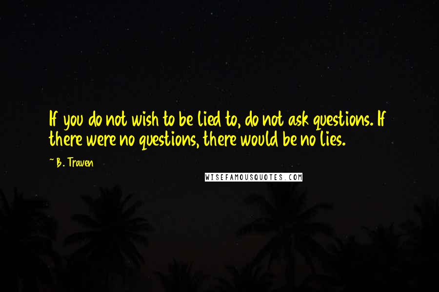 B. Traven Quotes: If you do not wish to be lied to, do not ask questions. If there were no questions, there would be no lies.