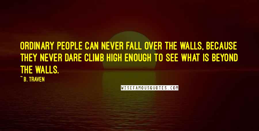 B. Traven Quotes: Ordinary people can never fall over the walls, because they never dare climb high enough to see what is beyond the walls.