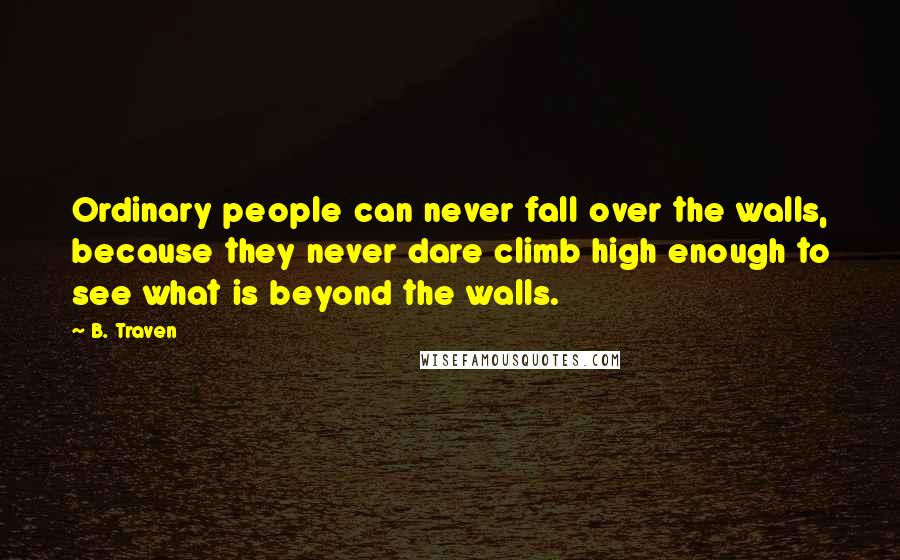 B. Traven Quotes: Ordinary people can never fall over the walls, because they never dare climb high enough to see what is beyond the walls.