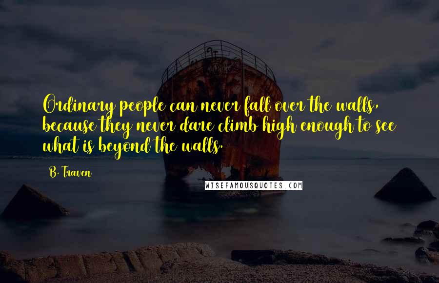 B. Traven Quotes: Ordinary people can never fall over the walls, because they never dare climb high enough to see what is beyond the walls.