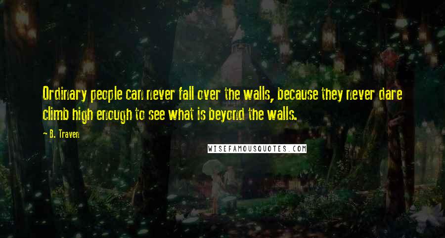 B. Traven Quotes: Ordinary people can never fall over the walls, because they never dare climb high enough to see what is beyond the walls.