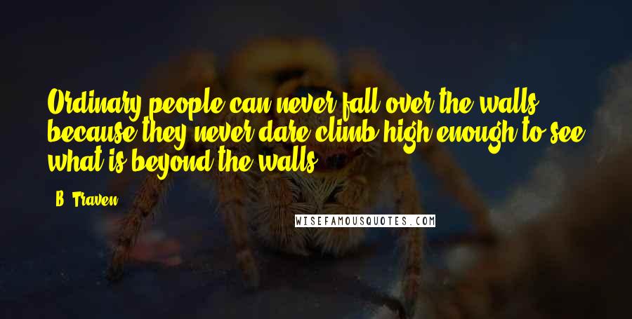 B. Traven Quotes: Ordinary people can never fall over the walls, because they never dare climb high enough to see what is beyond the walls.