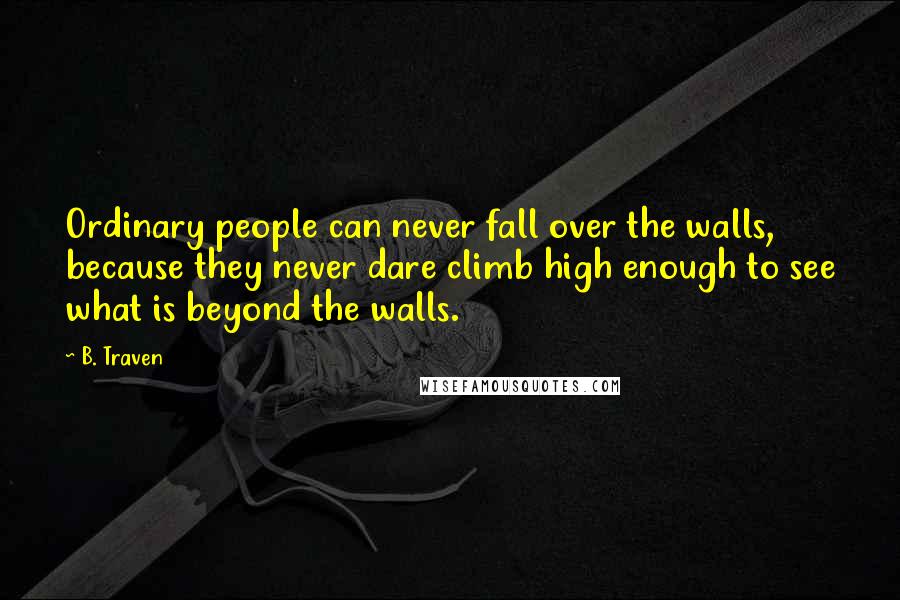 B. Traven Quotes: Ordinary people can never fall over the walls, because they never dare climb high enough to see what is beyond the walls.