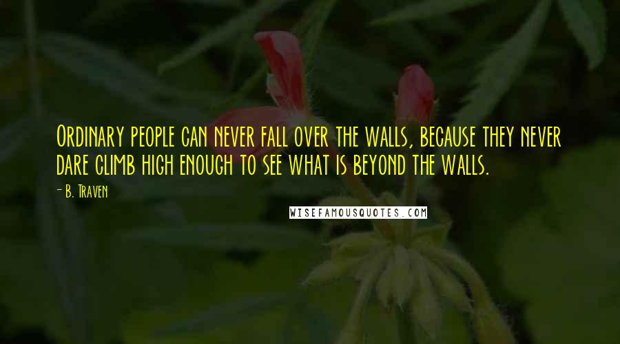 B. Traven Quotes: Ordinary people can never fall over the walls, because they never dare climb high enough to see what is beyond the walls.