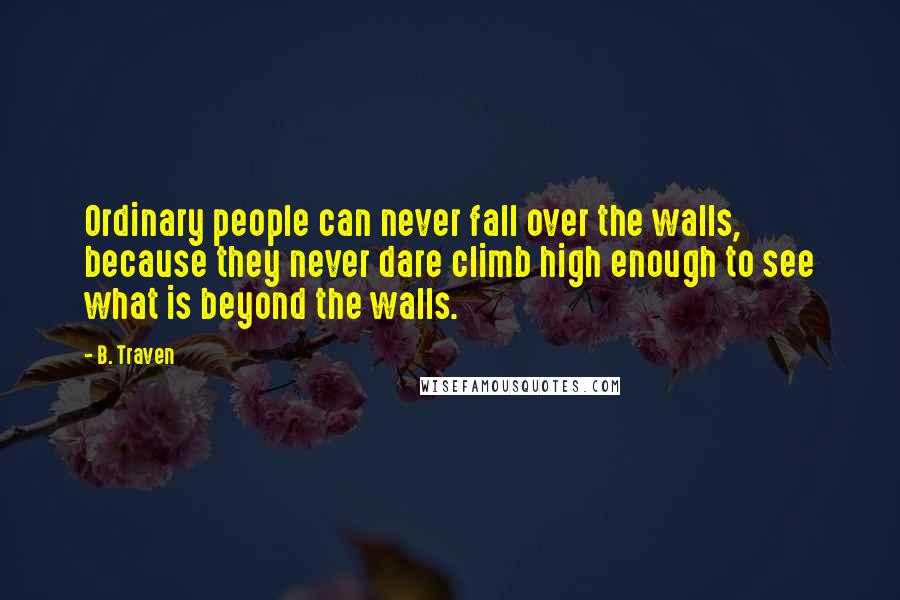 B. Traven Quotes: Ordinary people can never fall over the walls, because they never dare climb high enough to see what is beyond the walls.