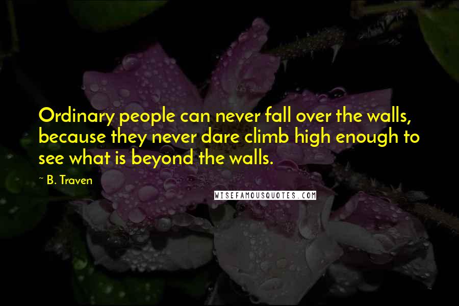 B. Traven Quotes: Ordinary people can never fall over the walls, because they never dare climb high enough to see what is beyond the walls.