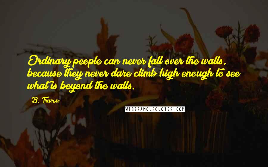 B. Traven Quotes: Ordinary people can never fall over the walls, because they never dare climb high enough to see what is beyond the walls.