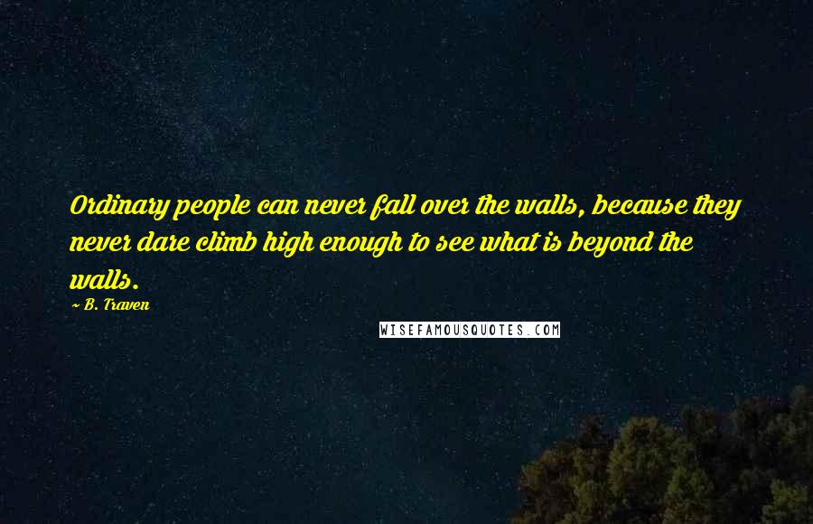 B. Traven Quotes: Ordinary people can never fall over the walls, because they never dare climb high enough to see what is beyond the walls.