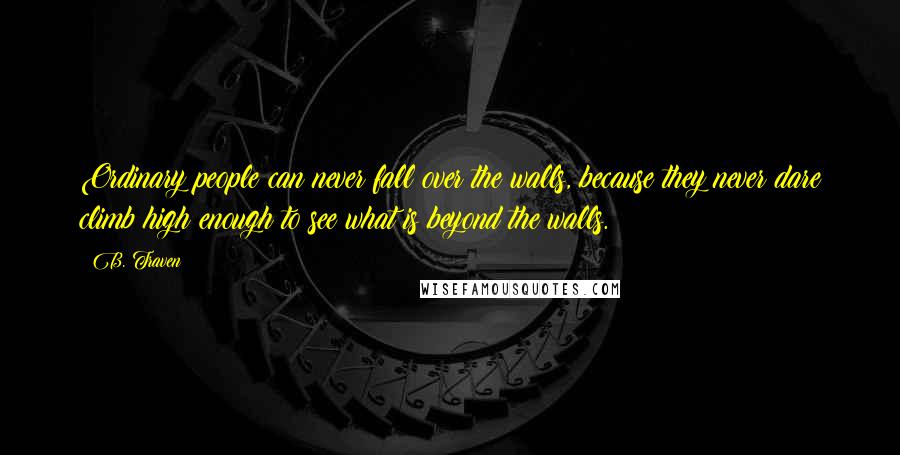 B. Traven Quotes: Ordinary people can never fall over the walls, because they never dare climb high enough to see what is beyond the walls.