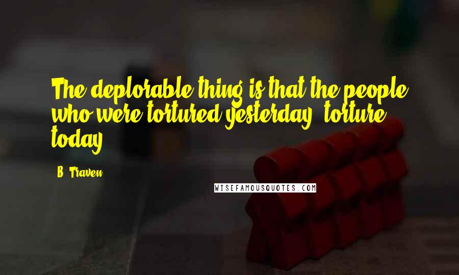 B. Traven Quotes: The deplorable thing is that the people who were tortured yesterday, torture today.
