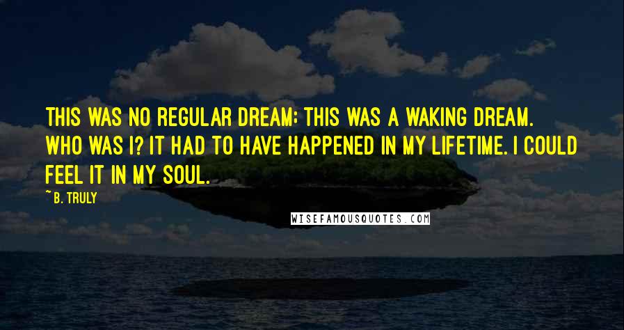 B. Truly Quotes: This was no regular dream; this was a waking dream. Who was I? It had to have happened in my lifetime. I could feel it in my soul.