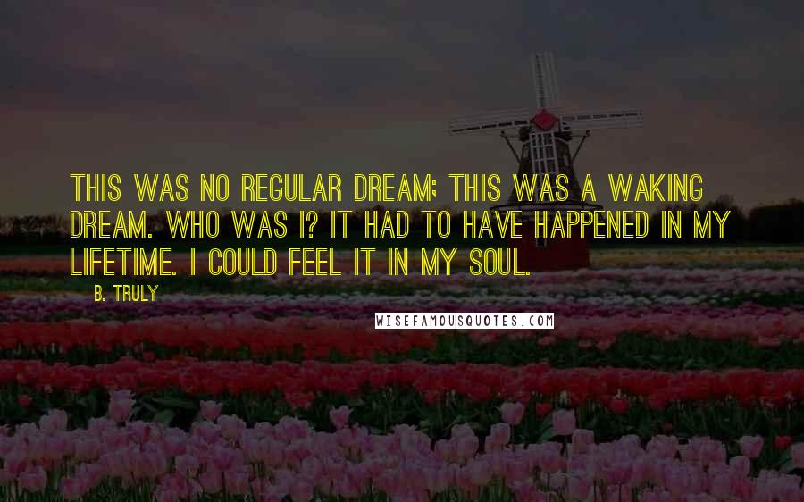 B. Truly Quotes: This was no regular dream; this was a waking dream. Who was I? It had to have happened in my lifetime. I could feel it in my soul.