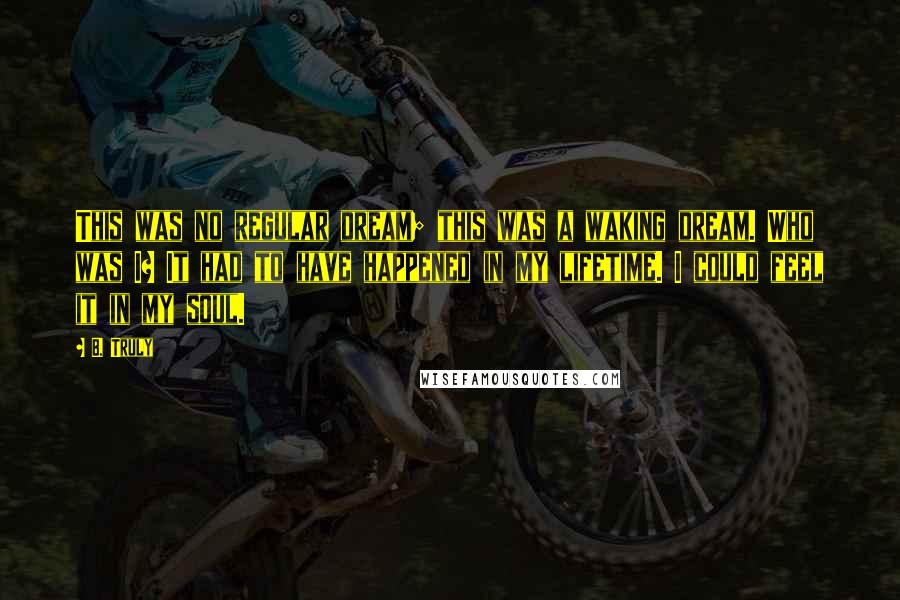 B. Truly Quotes: This was no regular dream; this was a waking dream. Who was I? It had to have happened in my lifetime. I could feel it in my soul.