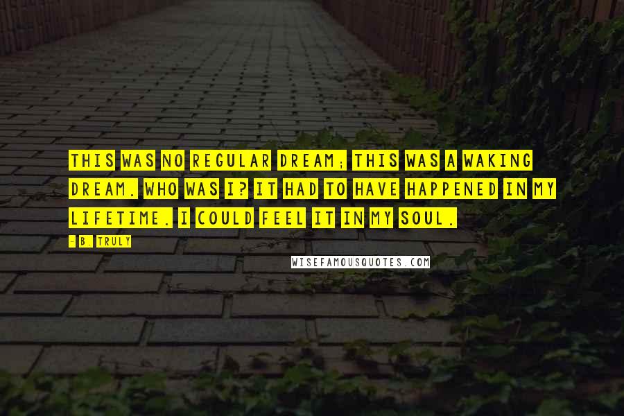 B. Truly Quotes: This was no regular dream; this was a waking dream. Who was I? It had to have happened in my lifetime. I could feel it in my soul.