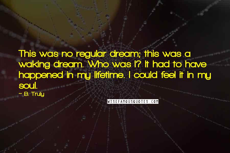 B. Truly Quotes: This was no regular dream; this was a waking dream. Who was I? It had to have happened in my lifetime. I could feel it in my soul.