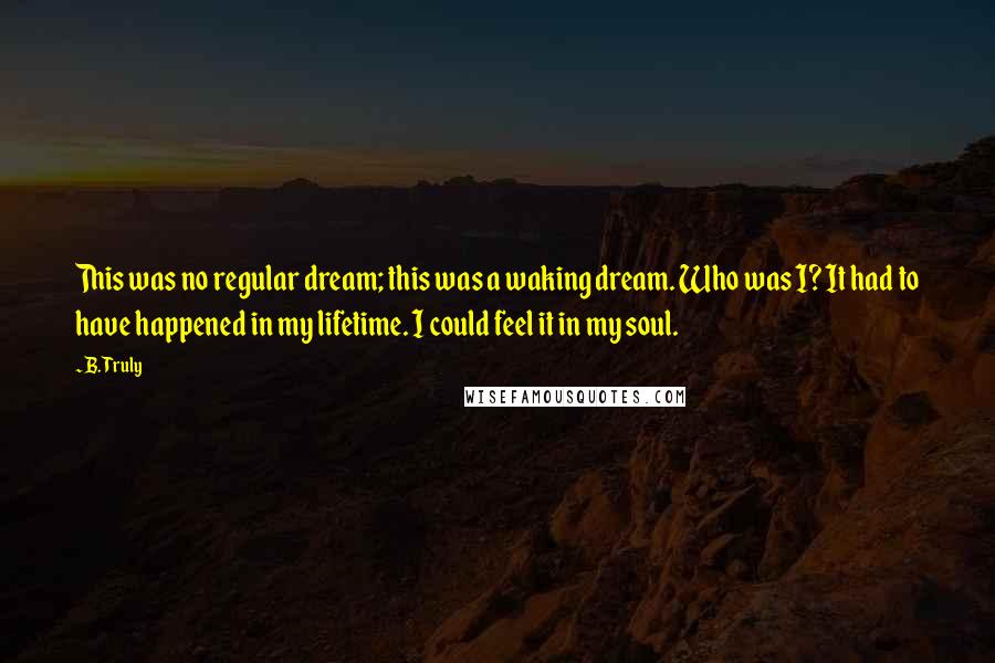 B. Truly Quotes: This was no regular dream; this was a waking dream. Who was I? It had to have happened in my lifetime. I could feel it in my soul.