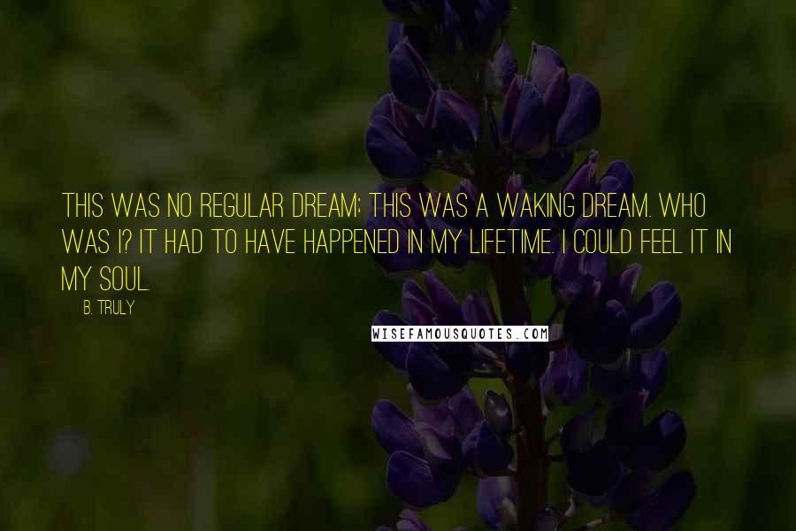 B. Truly Quotes: This was no regular dream; this was a waking dream. Who was I? It had to have happened in my lifetime. I could feel it in my soul.