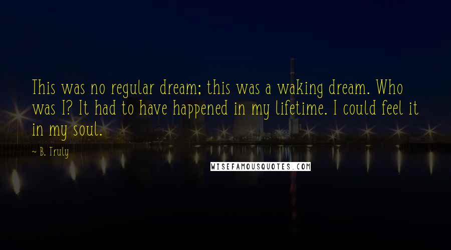 B. Truly Quotes: This was no regular dream; this was a waking dream. Who was I? It had to have happened in my lifetime. I could feel it in my soul.