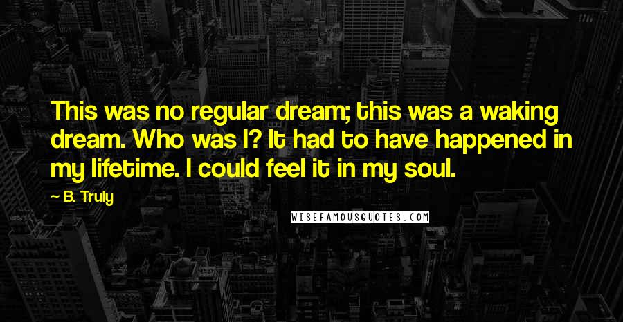 B. Truly Quotes: This was no regular dream; this was a waking dream. Who was I? It had to have happened in my lifetime. I could feel it in my soul.