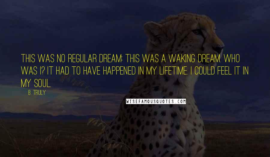 B. Truly Quotes: This was no regular dream; this was a waking dream. Who was I? It had to have happened in my lifetime. I could feel it in my soul.