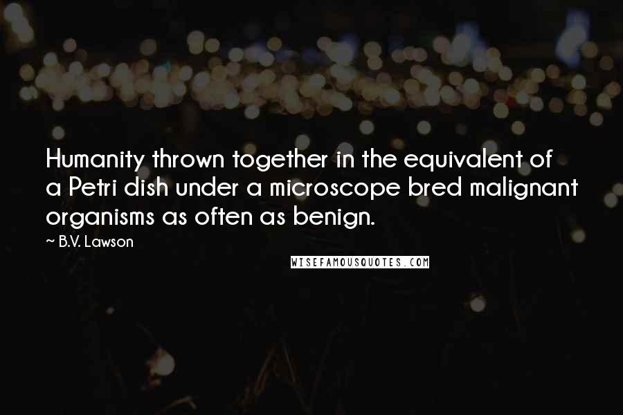 B.V. Lawson Quotes: Humanity thrown together in the equivalent of a Petri dish under a microscope bred malignant organisms as often as benign.