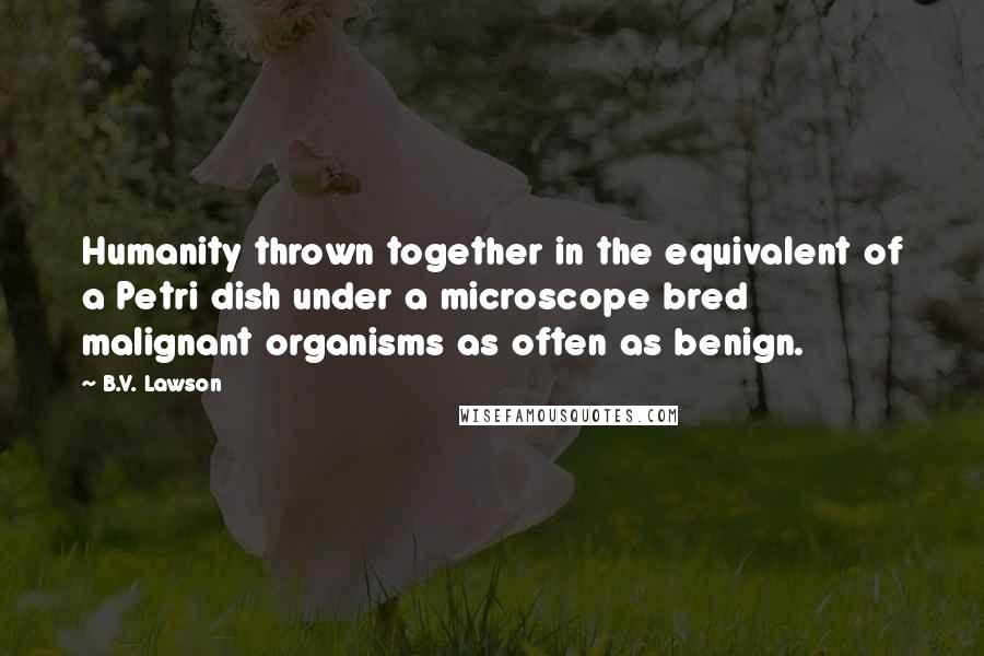 B.V. Lawson Quotes: Humanity thrown together in the equivalent of a Petri dish under a microscope bred malignant organisms as often as benign.