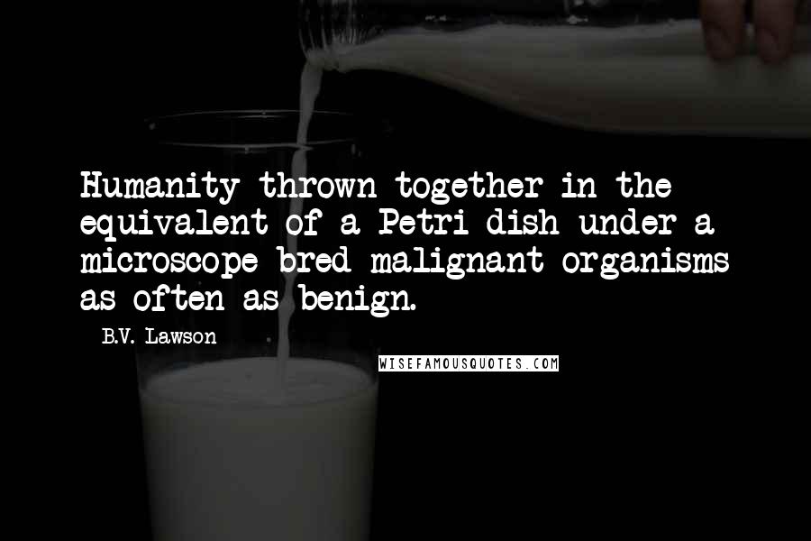 B.V. Lawson Quotes: Humanity thrown together in the equivalent of a Petri dish under a microscope bred malignant organisms as often as benign.