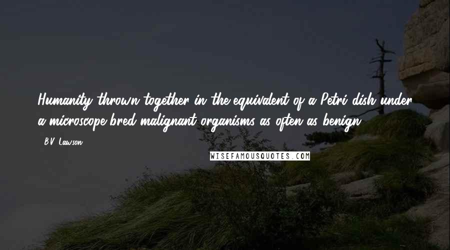 B.V. Lawson Quotes: Humanity thrown together in the equivalent of a Petri dish under a microscope bred malignant organisms as often as benign.