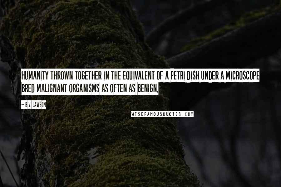 B.V. Lawson Quotes: Humanity thrown together in the equivalent of a Petri dish under a microscope bred malignant organisms as often as benign.