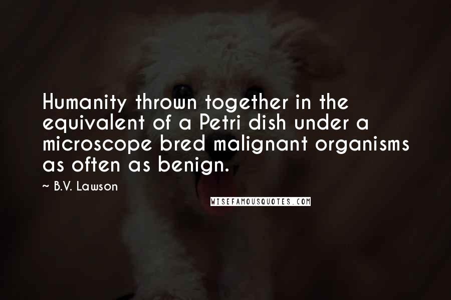 B.V. Lawson Quotes: Humanity thrown together in the equivalent of a Petri dish under a microscope bred malignant organisms as often as benign.