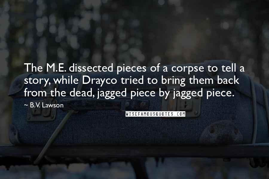 B.V. Lawson Quotes: The M.E. dissected pieces of a corpse to tell a story, while Drayco tried to bring them back from the dead, jagged piece by jagged piece.