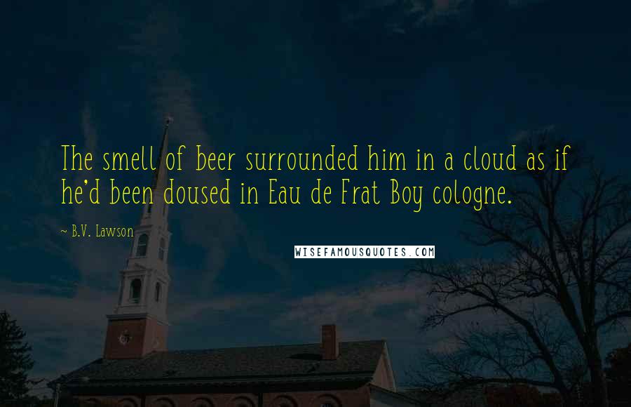 B.V. Lawson Quotes: The smell of beer surrounded him in a cloud as if he'd been doused in Eau de Frat Boy cologne.