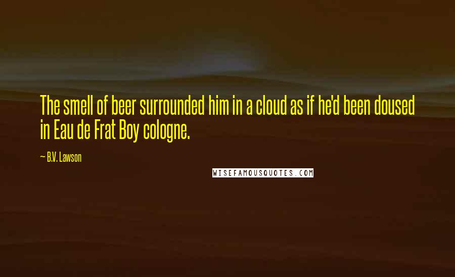 B.V. Lawson Quotes: The smell of beer surrounded him in a cloud as if he'd been doused in Eau de Frat Boy cologne.