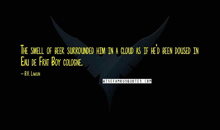 B.V. Lawson Quotes: The smell of beer surrounded him in a cloud as if he'd been doused in Eau de Frat Boy cologne.