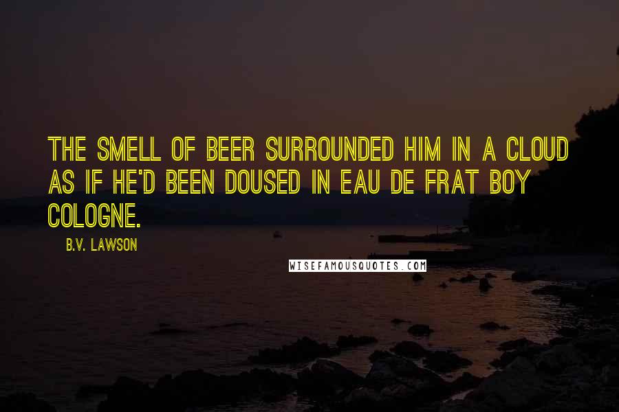 B.V. Lawson Quotes: The smell of beer surrounded him in a cloud as if he'd been doused in Eau de Frat Boy cologne.