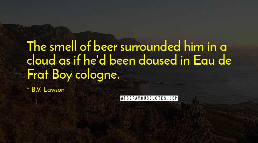 B.V. Lawson Quotes: The smell of beer surrounded him in a cloud as if he'd been doused in Eau de Frat Boy cologne.