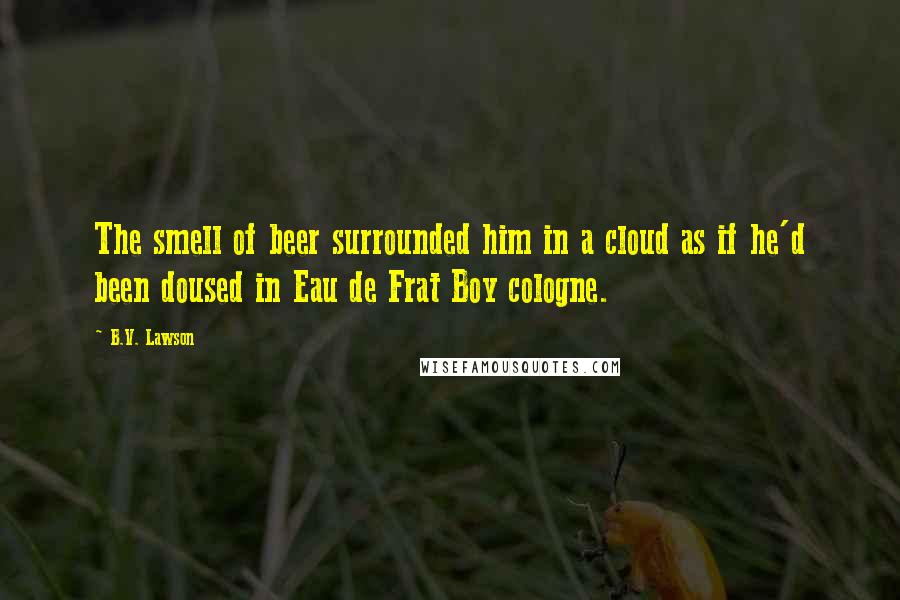 B.V. Lawson Quotes: The smell of beer surrounded him in a cloud as if he'd been doused in Eau de Frat Boy cologne.