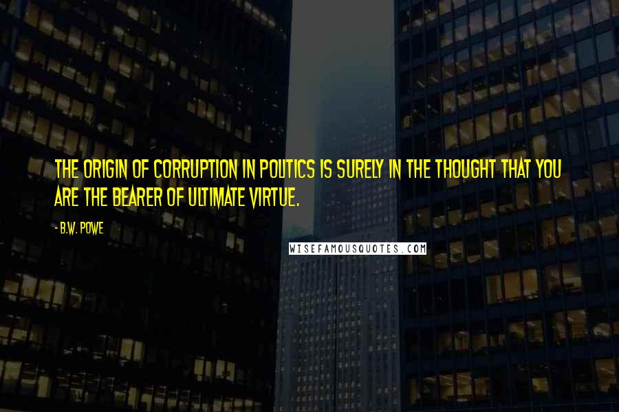 B.W. Powe Quotes: The origin of corruption in politics is surely in the thought that you are the bearer of ultimate virtue.