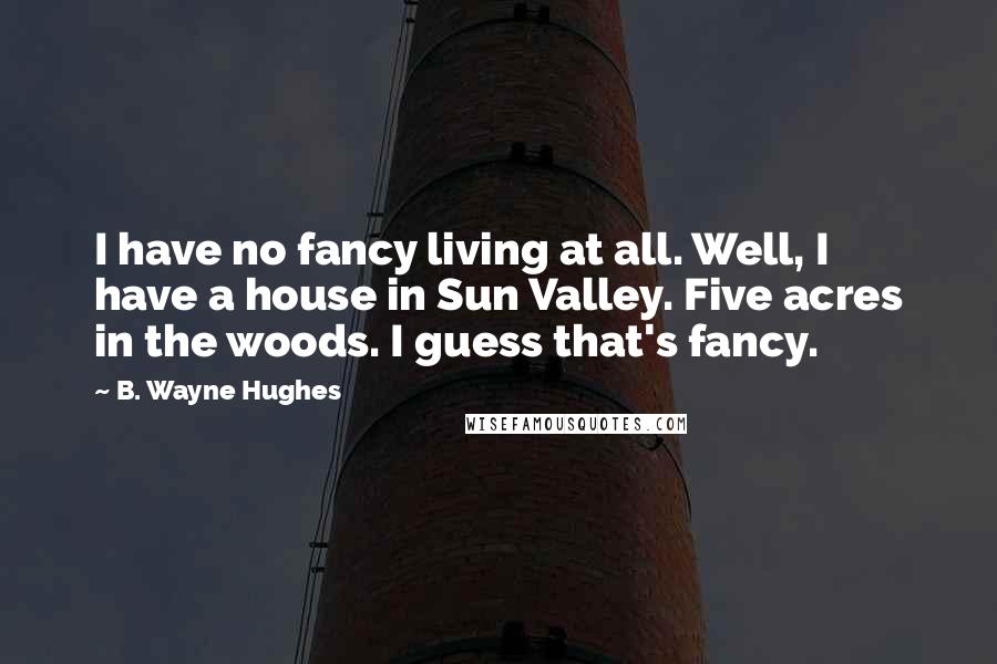 B. Wayne Hughes Quotes: I have no fancy living at all. Well, I have a house in Sun Valley. Five acres in the woods. I guess that's fancy.