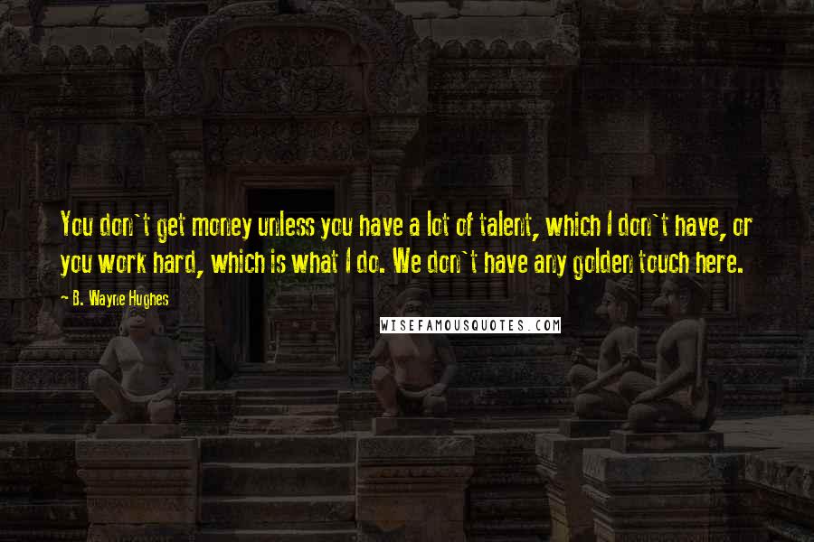 B. Wayne Hughes Quotes: You don't get money unless you have a lot of talent, which I don't have, or you work hard, which is what I do. We don't have any golden touch here.